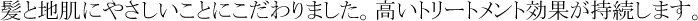 髪と地肌にやさしいことにこだわりました。高いトリートメント効果が持続します。