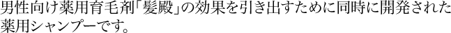 男性向け薬用育毛剤「髪殿」の効果を引き出すために同時に開発された薬用シャンプーです。