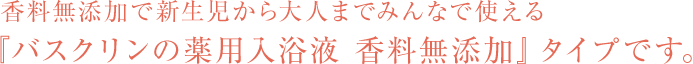 香料無添加で新生児から大人までみんなで使える『バスクリンの薬用入浴液 香料無添加』タイプです。
