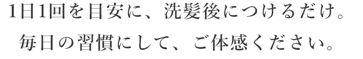 1日1回を目安に、洗髪後につけるだけ。毎日の習慣にして、ご体感ください。