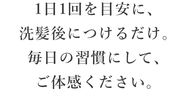 1日1回を目安に、洗髪後につけるだけ。毎日の習慣にして、ご体感ください。